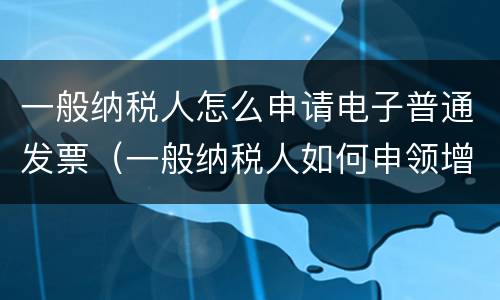 一般纳税人怎么申请电子普通发票（一般纳税人如何申领增值税电子普通发票）