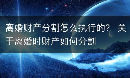 离婚财产分割怎么执行的？ 关于离婚时财产如何分割