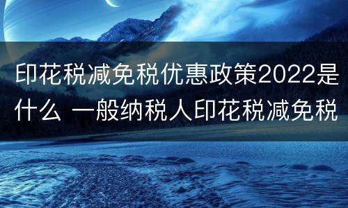 印花税减免税优惠政策2022是什么 一般纳税人印花税减免税优惠政策2021