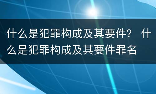 什么是犯罪构成及其要件？ 什么是犯罪构成及其要件罪名