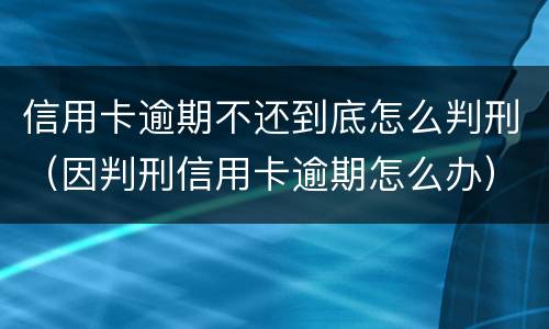 信用卡逾期不还到底怎么判刑（因判刑信用卡逾期怎么办）