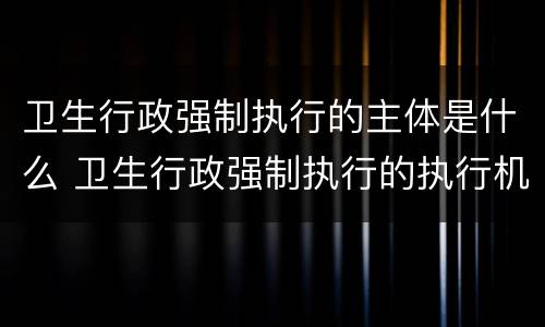 卫生行政强制执行的主体是什么 卫生行政强制执行的执行机构是