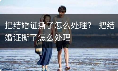 把结婚证撕了怎么处理？ 把结婚证撕了怎么处理