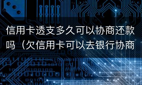 信用卡透支多久可以协商还款吗（欠信用卡可以去银行协商还钱吗?）