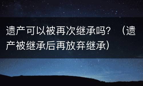 遗产可以被再次继承吗？（遗产被继承后再放弃继承）