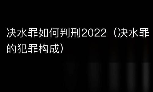 决水罪如何判刑2022（决水罪的犯罪构成）