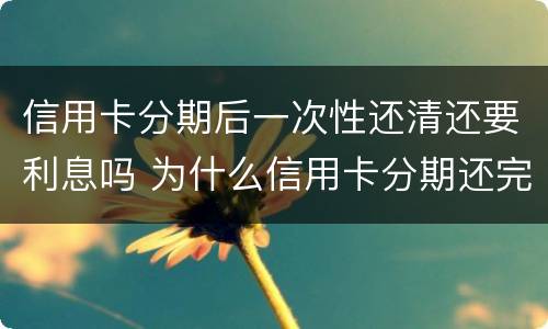 信用卡分期后一次性还清还要利息吗 为什么信用卡分期还完了还有一次金额要还