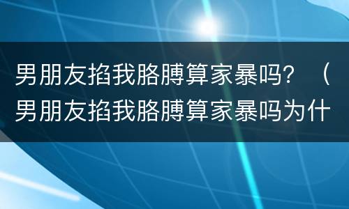 男朋友掐我胳膊算家暴吗？（男朋友掐我胳膊算家暴吗为什么）