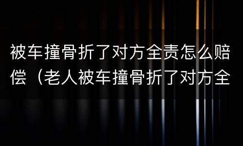 被车撞骨折了对方全责怎么赔偿（老人被车撞骨折了对方全责怎么赔偿）