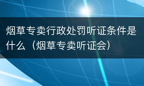 烟草专卖行政处罚听证条件是什么（烟草专卖听证会）