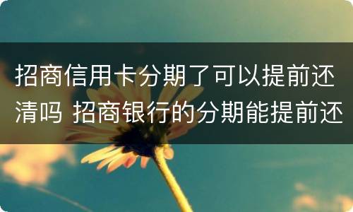 招商信用卡分期了可以提前还清吗 招商银行的分期能提前还吗