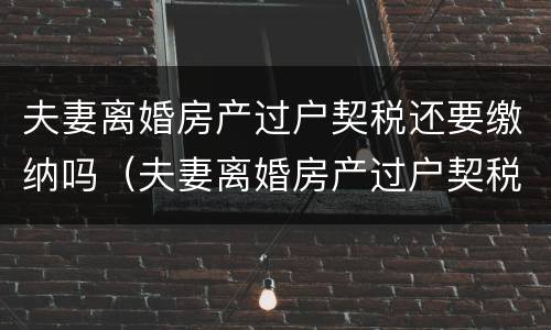 夫妻离婚房产过户契税还要缴纳吗（夫妻离婚房产过户契税还要缴纳吗现在）