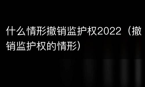 什么情形撤销监护权2022（撤销监护权的情形）