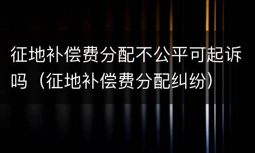 征地补偿费分配不公平可起诉吗（征地补偿费分配纠纷）