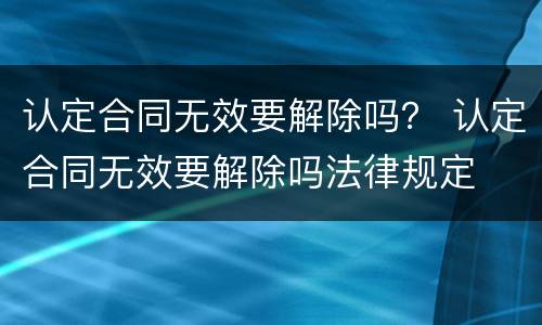 认定合同无效要解除吗？ 认定合同无效要解除吗法律规定