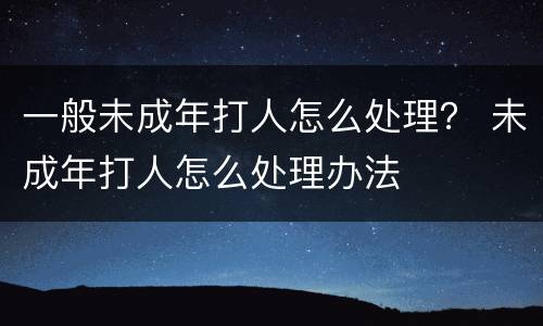 一般未成年打人怎么处理？ 未成年打人怎么处理办法