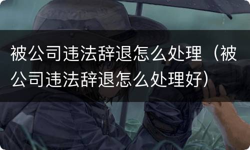 被公司违法辞退怎么处理（被公司违法辞退怎么处理好）