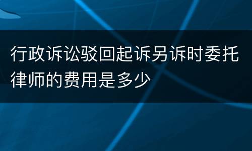 行政诉讼驳回起诉另诉时委托律师的费用是多少