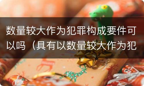 数量较大作为犯罪构成要件可以吗（具有以数量较大作为犯罪构成要件的是）