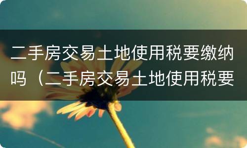 二手房交易土地使用税要缴纳吗（二手房交易土地使用税要缴纳吗多少钱）