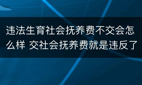 违法生育社会抚养费不交会怎么样 交社会抚养费就是违反了计划生育吗?