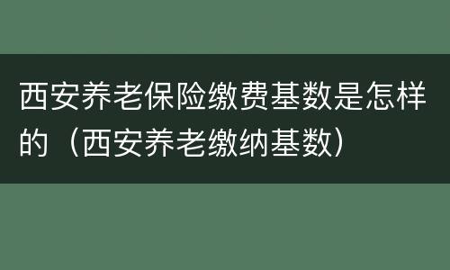 西安养老保险缴费基数是怎样的（西安养老缴纳基数）