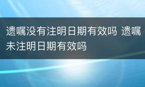 遗嘱没有注明日期有效吗 遗嘱未注明日期有效吗