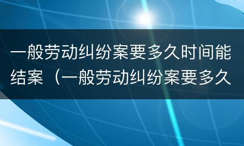 一般劳动纠纷案要多久时间能结案（一般劳动纠纷案要多久时间能结案完）