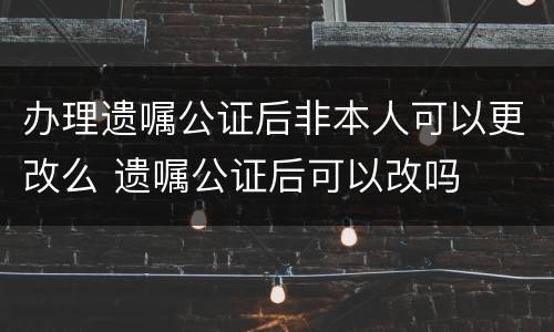 办理遗嘱公证后非本人可以更改么 遗嘱公证后可以改吗