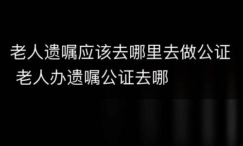 老人遗嘱应该去哪里去做公证 老人办遗嘱公证去哪