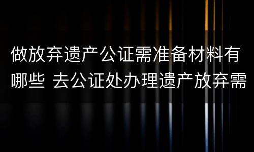 做放弃遗产公证需准备材料有哪些 去公证处办理遗产放弃需要啥资料