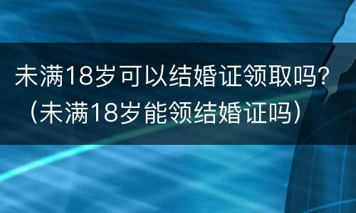 未满18岁可以结婚证领取吗？（未满18岁能领结婚证吗）