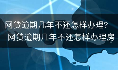 网贷逾期几年不还怎样办理？ 网贷逾期几年不还怎样办理房产证