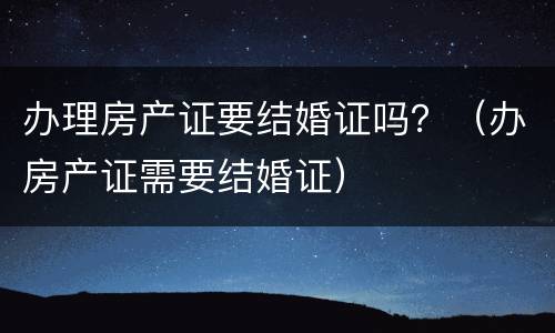 办理房产证要结婚证吗？（办房产证需要结婚证）