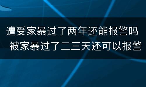 遭受家暴过了两年还能报警吗 被家暴过了二三天还可以报警吗