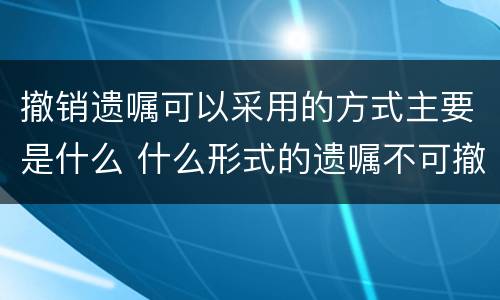 撤销遗嘱可以采用的方式主要是什么 什么形式的遗嘱不可撤销