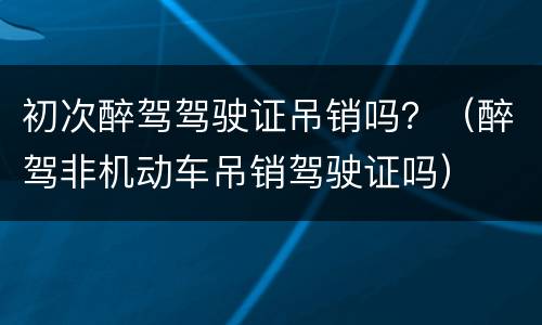 初次醉驾驾驶证吊销吗？（醉驾非机动车吊销驾驶证吗）