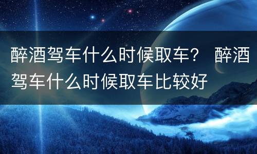 醉酒驾车什么时候取车？ 醉酒驾车什么时候取车比较好