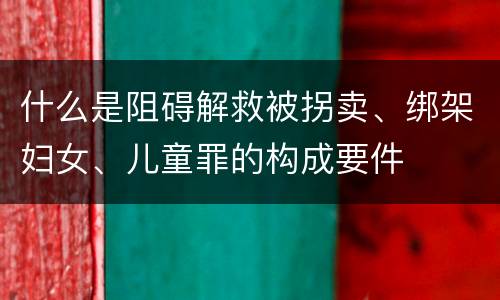 什么是阻碍解救被拐卖、绑架妇女、儿童罪的构成要件