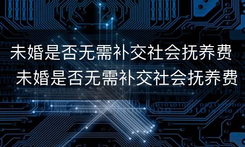 未婚是否无需补交社会抚养费 未婚是否无需补交社会抚养费的情况