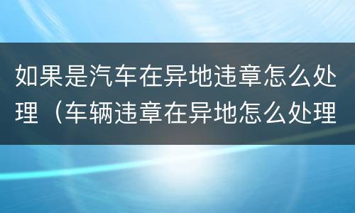 如果是汽车在异地违章怎么处理（车辆违章在异地怎么处理）