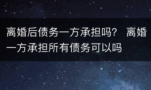 离婚后债务一方承担吗？ 离婚一方承担所有债务可以吗