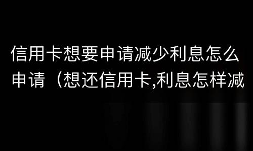 信用卡想要申请减少利息怎么申请（想还信用卡,利息怎样减免）