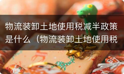 物流装卸土地使用税减半政策是什么（物流装卸土地使用税减半政策是什么时候实施）