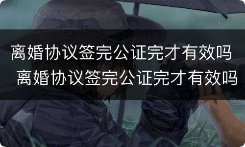 离婚协议签完公证完才有效吗 离婚协议签完公证完才有效吗