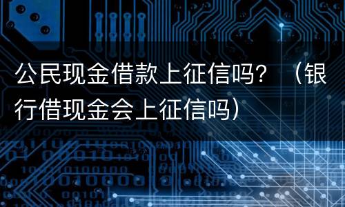 公民现金借款上征信吗？（银行借现金会上征信吗）