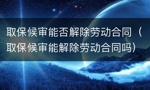 取保候审能否解除劳动合同（取保候审能解除劳动合同吗）