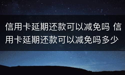 信用卡延期还款可以减免吗 信用卡延期还款可以减免吗多少钱