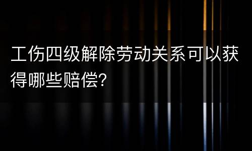 工伤四级解除劳动关系可以获得哪些赔偿？