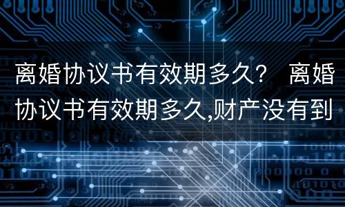 离婚协议书有效期多久？ 离婚协议书有效期多久,财产没有到位